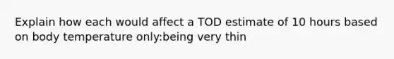 Explain how each would affect a TOD estimate of 10 hours based on body temperature only:being very thin