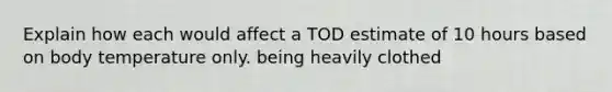 Explain how each would affect a TOD estimate of 10 hours based on body temperature only. being heavily clothed