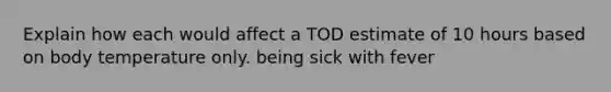 Explain how each would affect a TOD estimate of 10 hours based on body temperature only. being sick with fever