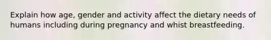 Explain how age, gender and activity affect the dietary needs of humans including during pregnancy and whist breastfeeding.