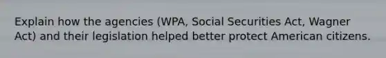 Explain how the agencies (WPA, Social Securities Act, Wagner Act) and their legislation helped better protect American citizens.