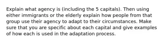 Explain what agency is (including the 5 capitals). Then using either immigrants or the elderly explain how people from that group use their agency to adapt to their circumstances. Make sure that you are specific about each capital and give examples of how each is used in the adaptation process.