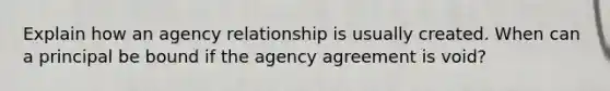 Explain how an agency relationship is usually created. When can a principal be bound if the agency agreement is void?