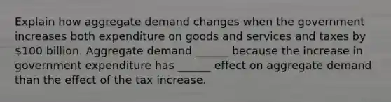 Explain how aggregate demand changes when the government increases both expenditure on goods and services and taxes by​ 100 billion. Aggregate demand​ ______ because the increase in government expenditure has​ ______ effect on aggregate demand than the effect of the tax increase.