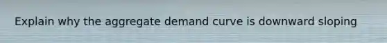 Explain why the aggregate demand curve is downward sloping