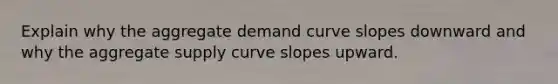 Explain why the aggregate demand curve slopes downward and why the aggregate supply curve slopes upward.