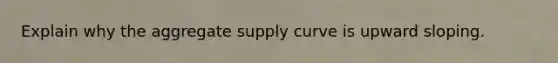 Explain why the aggregate supply curve is upward sloping.