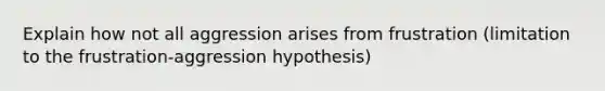 Explain how not all aggression arises from frustration (limitation to the frustration-aggression hypothesis)