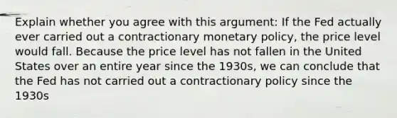 Explain whether you agree with this​ argument: If the Fed actually ever carried out a contractionary monetary​ policy, the price level would fall. Because the price level has not fallen in the United States over an entire year since the​ 1930s, we can conclude that the Fed has not carried out a contractionary policy since the 1930s