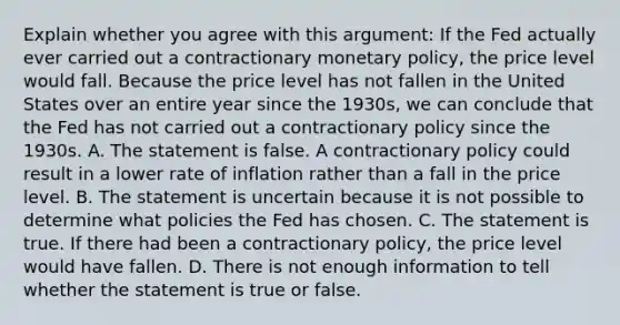 Explain whether you agree with this​ argument: If the Fed actually ever carried out a contractionary monetary​ policy, the price level would fall. Because the price level has not fallen in the United States over an entire year since the​ 1930s, we can conclude that the Fed has not carried out a contractionary policy since the 1930s. A. The statement is false. A contractionary policy could result in a lower rate of inflation rather than a fall in the price level. B. The statement is uncertain because it is not possible to determine what policies the Fed has chosen. C. The statement is true. If there had been a contractionary​ policy, the price level would have fallen. D. There is not enough information to tell whether the statement is true or false.