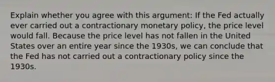 Explain whether you agree with this argument: If the Fed actually ever carried out a contractionary monetary policy, the price level would fall. Because the price level has not fallen in the United States over an entire year since the 1930s, we can conclude that the Fed has not carried out a contractionary policy since the 1930s.