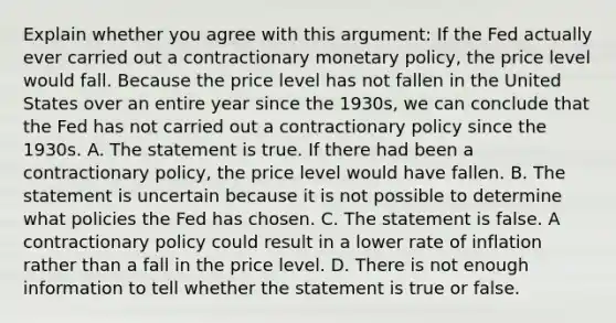 Explain whether you agree with this​ argument: If the Fed actually ever carried out a contractionary monetary​ policy, the price level would fall. Because the price level has not fallen in the United States over an entire year since the​ 1930s, we can conclude that the Fed has not carried out a contractionary policy since the 1930s. A. The statement is true. If there had been a contractionary​ policy, the price level would have fallen. B. The statement is uncertain because it is not possible to determine what policies the Fed has chosen. C. The statement is false. A contractionary policy could result in a lower rate of inflation rather than a fall in the price level. D. There is not enough information to tell whether the statement is true or false.