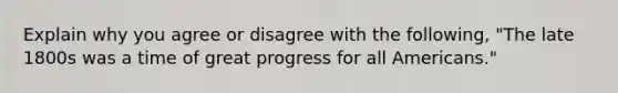 Explain why you agree or disagree with the following, "The late 1800s was a time of great progress for all Americans."