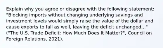 Explain why you agree or disagree with the following statement: "Blocking imports without changing underlying savings and investment levels would simply raise the value of the dollar and cause exports to fall as well, leaving the deficit unchanged..." ("The U.S. Trade Deficit: How Much Does It Matter?", Council on Foreign Relations, 2021).