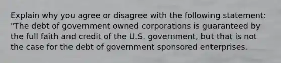 Explain why you agree or disagree with the following statement: "The debt of government owned corporations is guaranteed by the full faith and credit of the U.S. government, but that is not the case for the debt of government sponsored enterprises.