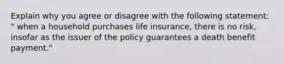 Explain why you agree or disagree with the following statement: " when a household purchases life insurance, there is no risk, insofar as the issuer of the policy guarantees a death benefit payment."