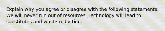 Explain why you agree or disagree with the following statements: We will never run out of resources. Technology will lead to substitutes and waste reduction.