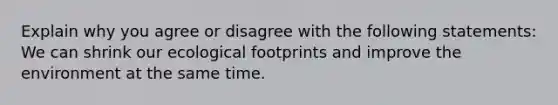 Explain why you agree or disagree with the following statements: We can shrink our ecological footprints and improve the environment at the same time.