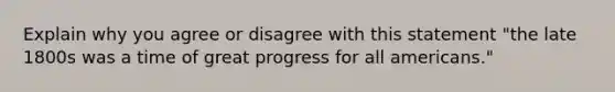 Explain why you agree or disagree with this statement "the late 1800s was a time of great progress for all americans."