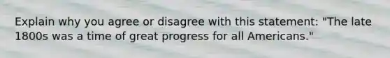 Explain why you agree or disagree with this statement: "The late 1800s was a time of great progress for all Americans."