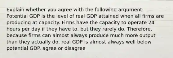 Explain whether you agree with the following​ argument: Potential GDP is the level of real GDP attained when all firms are producing at capacity. Firms have the capacity to operate 24 hours per day if they have​ to, but they rarely do.​ Therefore, because firms can almost always produce much more output than they actually​ do, real GDP is almost always well below potential GDP. agree or disagree