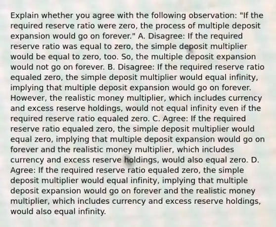 Explain whether you agree with the following​ observation: ​"If the required reserve ratio were​ zero, the process of multiple deposit expansion would go on​ forever." A. Disagree: If the required reserve ratio was equal to​ zero, the simple deposit multiplier would be equal to​ zero, too.​ So, the multiple deposit expansion would not go on forever. B. Disagree: If the required reserve ratio equaled​ zero, the simple deposit multiplier would equal​ infinity, implying that multiple deposit expansion would go on forever.​ However, the realistic money​ multiplier, which includes currency and excess reserve​ holdings, would not equal infinity even if the required reserve ratio equaled zero. C. Agree: If the required reserve ratio equaled​ zero, the simple deposit multiplier would equal​ zero, implying that multiple deposit expansion would go on forever and the realistic money​ multiplier, which includes currency and excess reserve​ holdings, would also equal zero. D. Agree: If the required reserve ratio equaled​ zero, the simple deposit multiplier would equal​ infinity, implying that multiple deposit expansion would go on forever and the realistic money​ multiplier, which includes currency and excess reserve​ holdings, would also equal infinity.