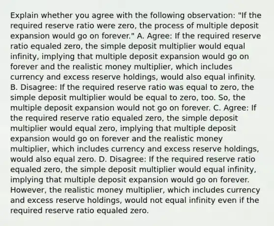 Explain whether you agree with the following​ observation: ​"If the required reserve ratio were​ zero, the process of multiple deposit expansion would go on​ forever." A. ​Agree: If the required reserve ratio equaled​ zero, the simple deposit multiplier would equal​ infinity, implying that multiple deposit expansion would go on forever and the realistic money​ multiplier, which includes currency and excess reserve​ holdings, would also equal infinity. B. ​Disagree: If the required reserve ratio was equal to​ zero, the simple deposit multiplier would be equal to​ zero, too.​ So, the multiple deposit expansion would not go on forever. C. ​Agree: If the required reserve ratio equaled​ zero, the simple deposit multiplier would equal​ zero, implying that multiple deposit expansion would go on forever and the realistic money​ multiplier, which includes currency and excess reserve​ holdings, would also equal zero. D. ​Disagree: If the required reserve ratio equaled​ zero, the simple deposit multiplier would equal​ infinity, implying that multiple deposit expansion would go on forever.​ However, the realistic money​ multiplier, which includes currency and excess reserve​ holdings, would not equal infinity even if the required reserve ratio equaled zero.