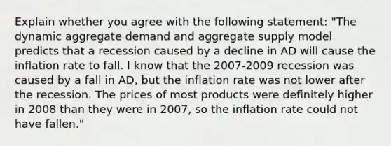 Explain whether you agree with the following​ statement: ​"The dynamic aggregate demand and aggregate supply model predicts that a recession caused by a decline in AD will cause the inflation rate to fall. I know that the 2007-2009 recession was caused by a fall in​ AD, but the inflation rate was not lower after the recession. The prices of most products were definitely higher in 2008 than they were in​ 2007, so the inflation rate could not have​ fallen."