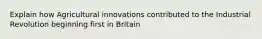 Explain how Agricultural innovations contributed to the Industrial Revolution beginning first in Britain