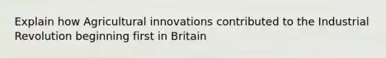 Explain how Agricultural innovations contributed to the Industrial Revolution beginning first in Britain