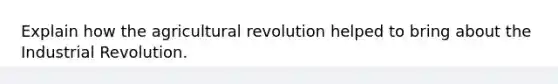 Explain how the agricultural revolution helped to bring about the Industrial Revolution.