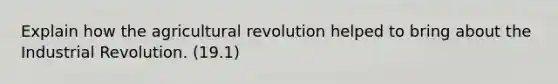 Explain how the agricultural revolution helped to bring about the Industrial Revolution. (19.1)