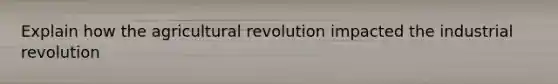 Explain how the agricultural revolution impacted the industrial revolution