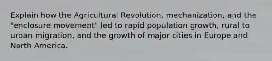 Explain how the Agricultural Revolution, mechanization, and the "enclosure movement" led to rapid population growth, rural to urban migration, and the growth of major cities in Europe and North America.