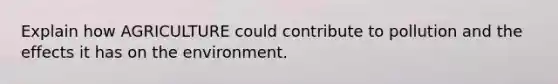 Explain how AGRICULTURE could contribute to pollution and the effects it has on the environment.