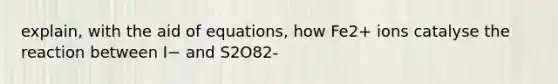 explain, with the aid of equations, how Fe2+ ions catalyse the reaction between I− and S2O82-