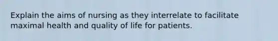 Explain the aims of nursing as they interrelate to facilitate maximal health and quality of life for patients.