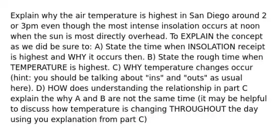 Explain why the air temperature is highest in San Diego around 2 or 3pm even though the most intense insolation occurs at noon when the sun is most directly overhead. To EXPLAIN the concept as we did be sure to: A) State the time when INSOLATION receipt is highest and WHY it occurs then. B) State the rough time when TEMPERATURE is highest. C) WHY temperature changes occur (hint: you should be talking about "ins" and "outs" as usual here). D) HOW does understanding the relationship in part C explain the why A and B are not the same time (it may be helpful to discuss how temperature is changing THROUGHOUT the day using you explanation from part C)