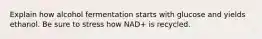 Explain how alcohol fermentation starts with glucose and yields ethanol. Be sure to stress how NAD+ is recycled.