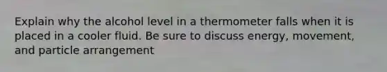 Explain why the alcohol level in a thermometer falls when it is placed in a cooler fluid. Be sure to discuss energy, movement, and particle arrangement