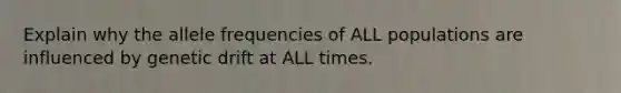 Explain why the allele frequencies of ALL populations are influenced by genetic drift at ALL times.