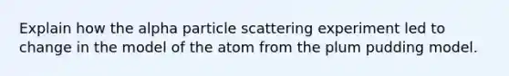 Explain how the alpha particle scattering experiment led to change in the model of the atom from the plum pudding model.