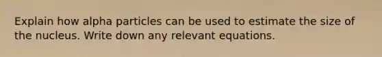 Explain how alpha particles can be used to estimate the size of the nucleus. Write down any relevant equations.