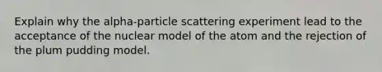 Explain why the alpha-particle scattering experiment lead to the acceptance of the nuclear model of the atom and the rejection of the plum pudding model.