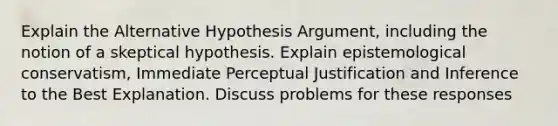 Explain the Alternative Hypothesis Argument, including the notion of a skeptical hypothesis. Explain epistemological conservatism, Immediate Perceptual Justification and Inference to the Best Explanation. Discuss problems for these responses