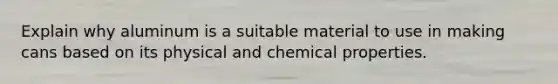 Explain why aluminum is a suitable material to use in making cans based on its physical and chemical properties.