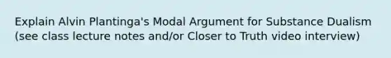 Explain Alvin Plantinga's Modal Argument for Substance Dualism (see class lecture notes and/or Closer to Truth video interview)