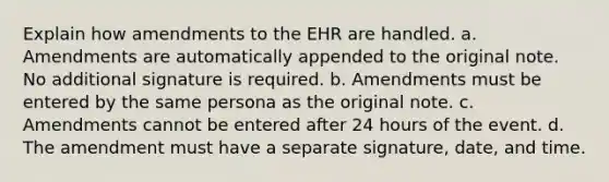 Explain how amendments to the EHR are handled. a. Amendments are automatically appended to the original note. No additional signature is required. b. Amendments must be entered by the same persona as the original note. c. Amendments cannot be entered after 24 hours of the event. d. The amendment must have a separate signature, date, and time.