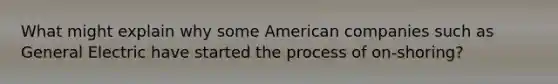 What might explain why some American companies such as General Electric have started the process of on-shoring?