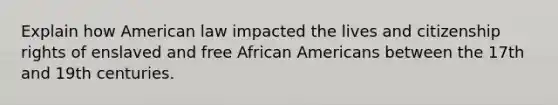 Explain how American law impacted the lives and citizenship rights of enslaved and free African Americans between the 17th and 19th centuries.